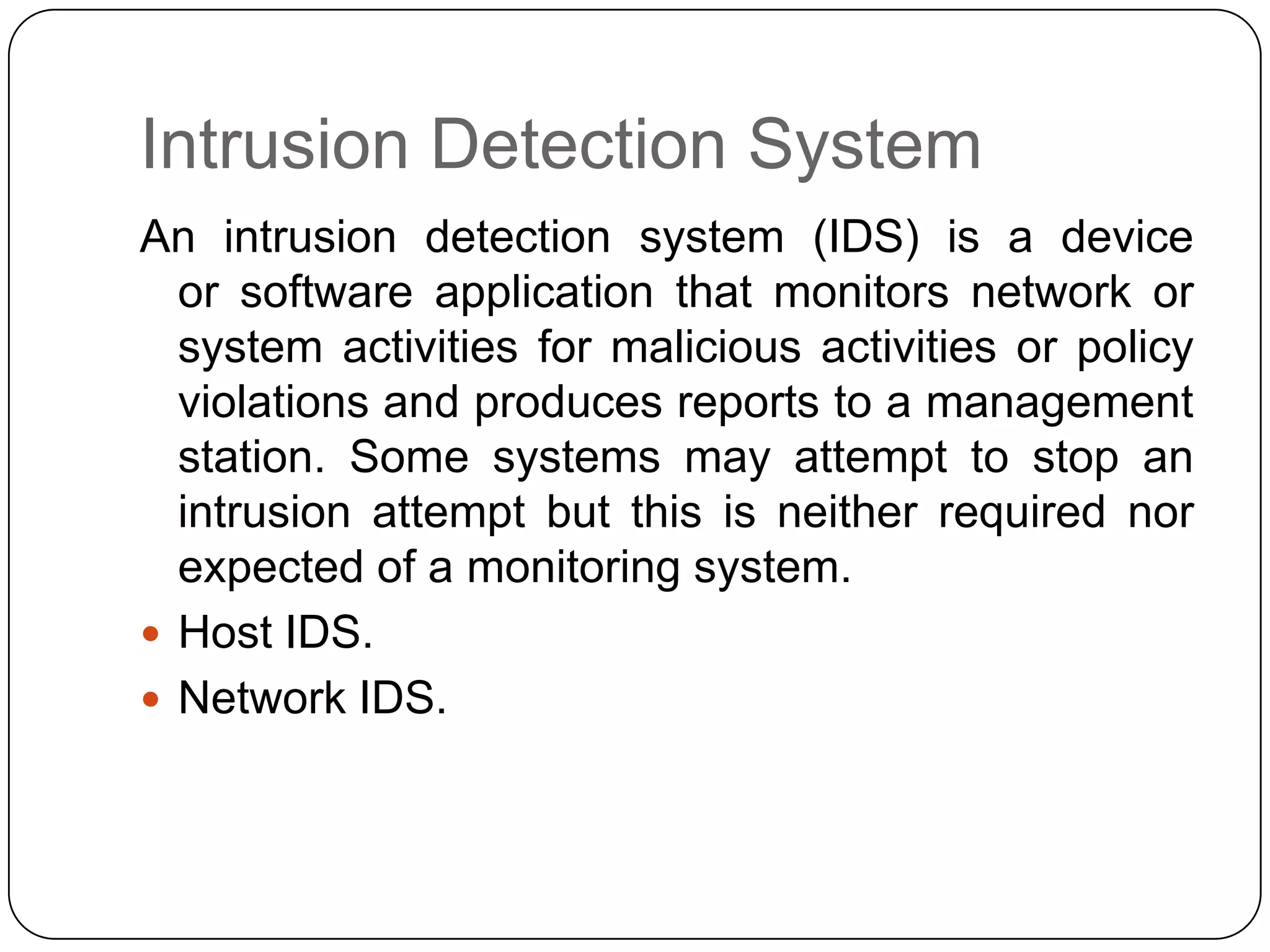 Intrusion Detection System
An intrusion detection system (IDS) is a device
or software application that monitors network or
system activities for malicious activities or policy
violations and produces reports to a management
station. Some systems may attempt to stop an
intrusion attempt but this is neither required nor
expected of a monitoring system.
 Host IDS.
 Network IDS.

 