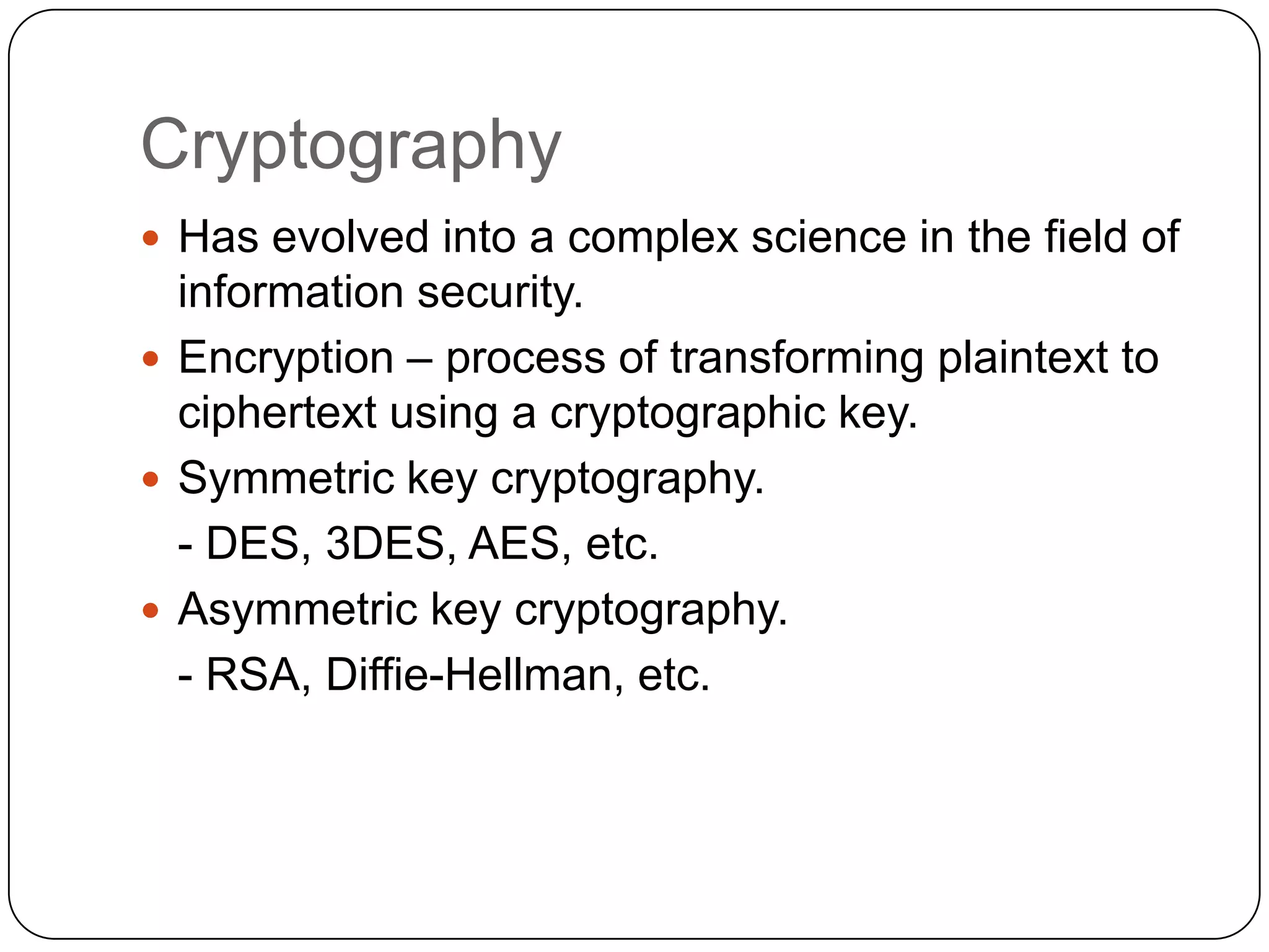 Cryptography
 Has evolved into a complex science in the field of

information security.
 Encryption – process of transforming plaintext to
ciphertext using a cryptographic key.
 Symmetric key cryptography.
- DES, 3DES, AES, etc.
 Asymmetric key cryptography.
- RSA, Diffie-Hellman, etc.

 