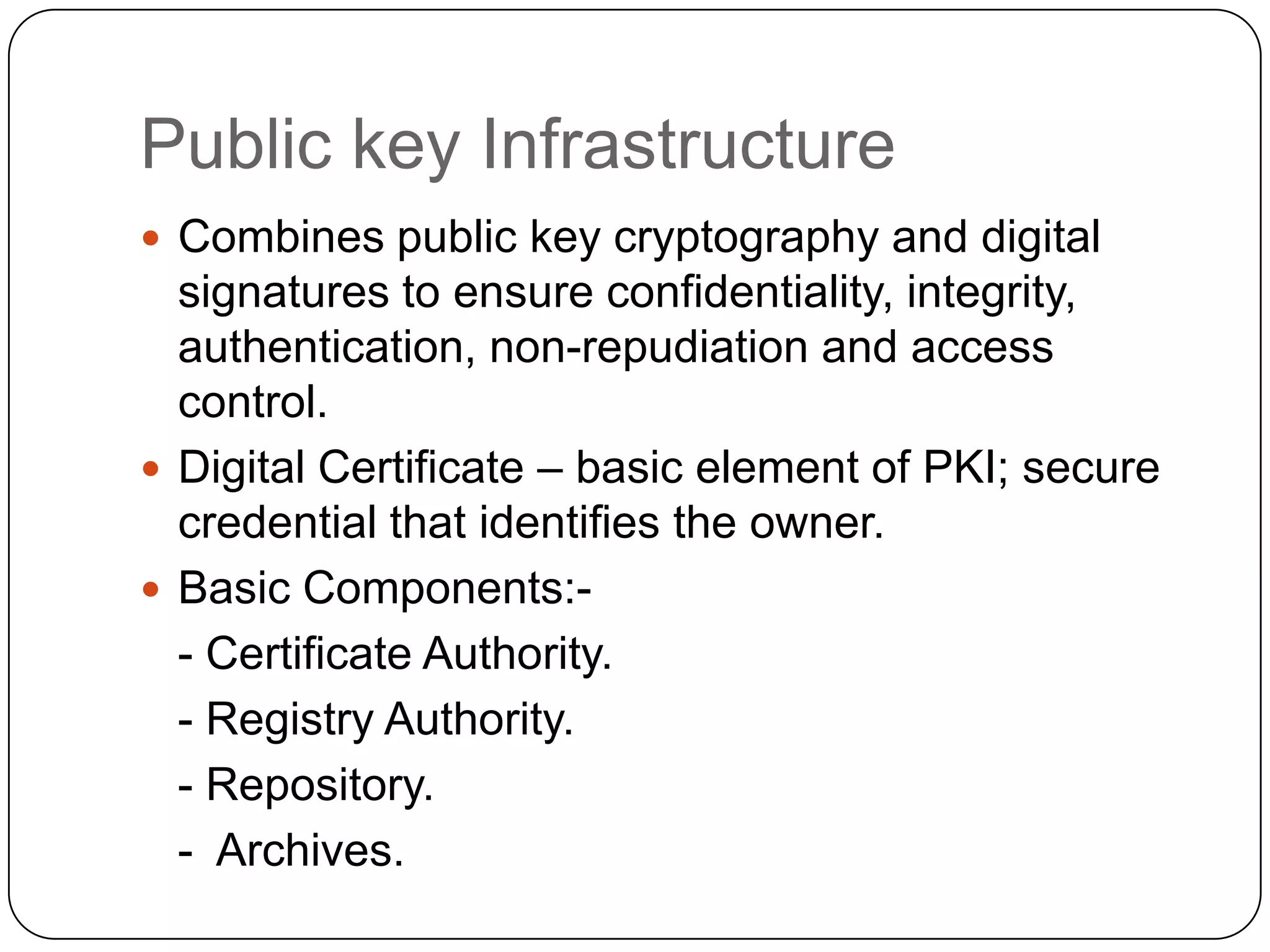 Public key Infrastructure
 Combines public key cryptography and digital

signatures to ensure confidentiality, integrity,
authentication, non-repudiation and access
control.
 Digital Certificate – basic element of PKI; secure
credential that identifies the owner.
 Basic Components:- Certificate Authority.
- Registry Authority.
- Repository.
- Archives.

 
