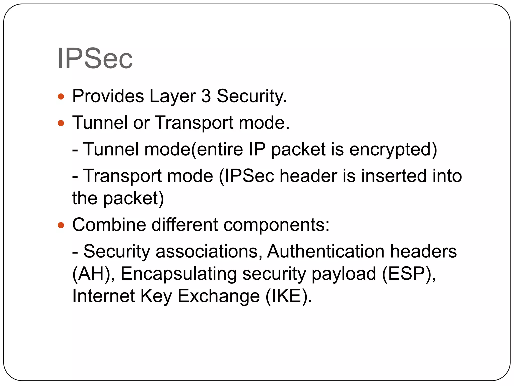 IPSec
 Provides Layer 3 Security.
 Tunnel or Transport mode.

- Tunnel mode(entire IP packet is encrypted)
- Transport mode (IPSec header is inserted into
the packet)
 Combine different components:
- Security associations, Authentication headers
(AH), Encapsulating security payload (ESP),
Internet Key Exchange (IKE).

 