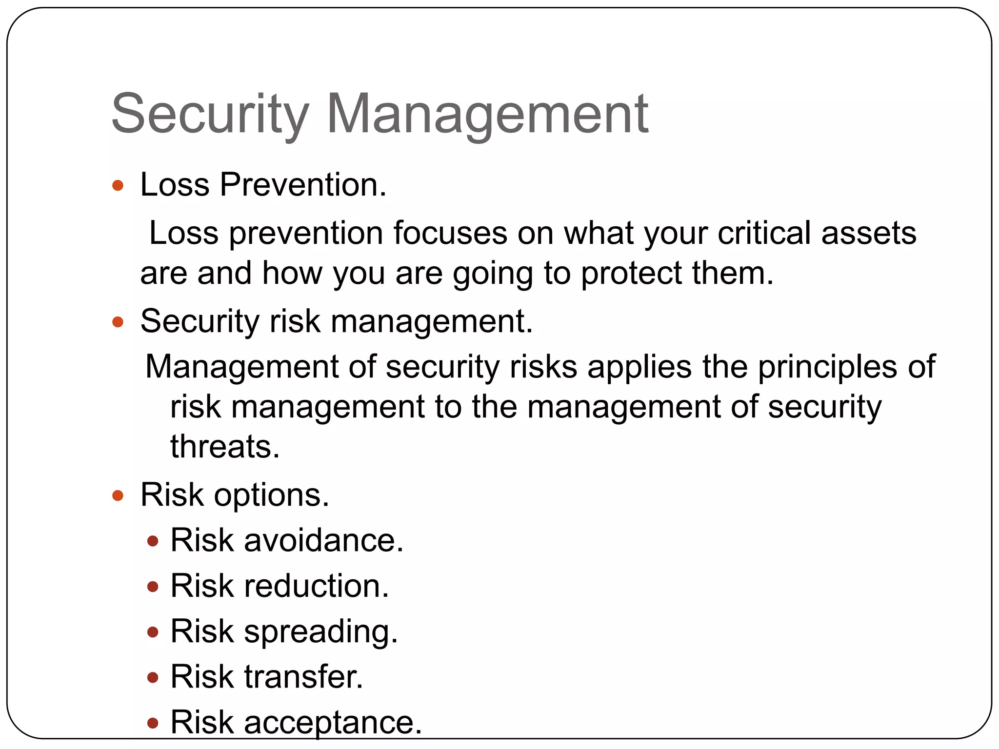 Security Management
 Loss Prevention.

Loss prevention focuses on what your critical assets
are and how you are going to protect them.
 Security risk management.
Management of security risks applies the principles of
risk management to the management of security
threats.
 Risk options.
 Risk avoidance.
 Risk reduction.
 Risk spreading.
 Risk transfer.
 Risk acceptance.

 