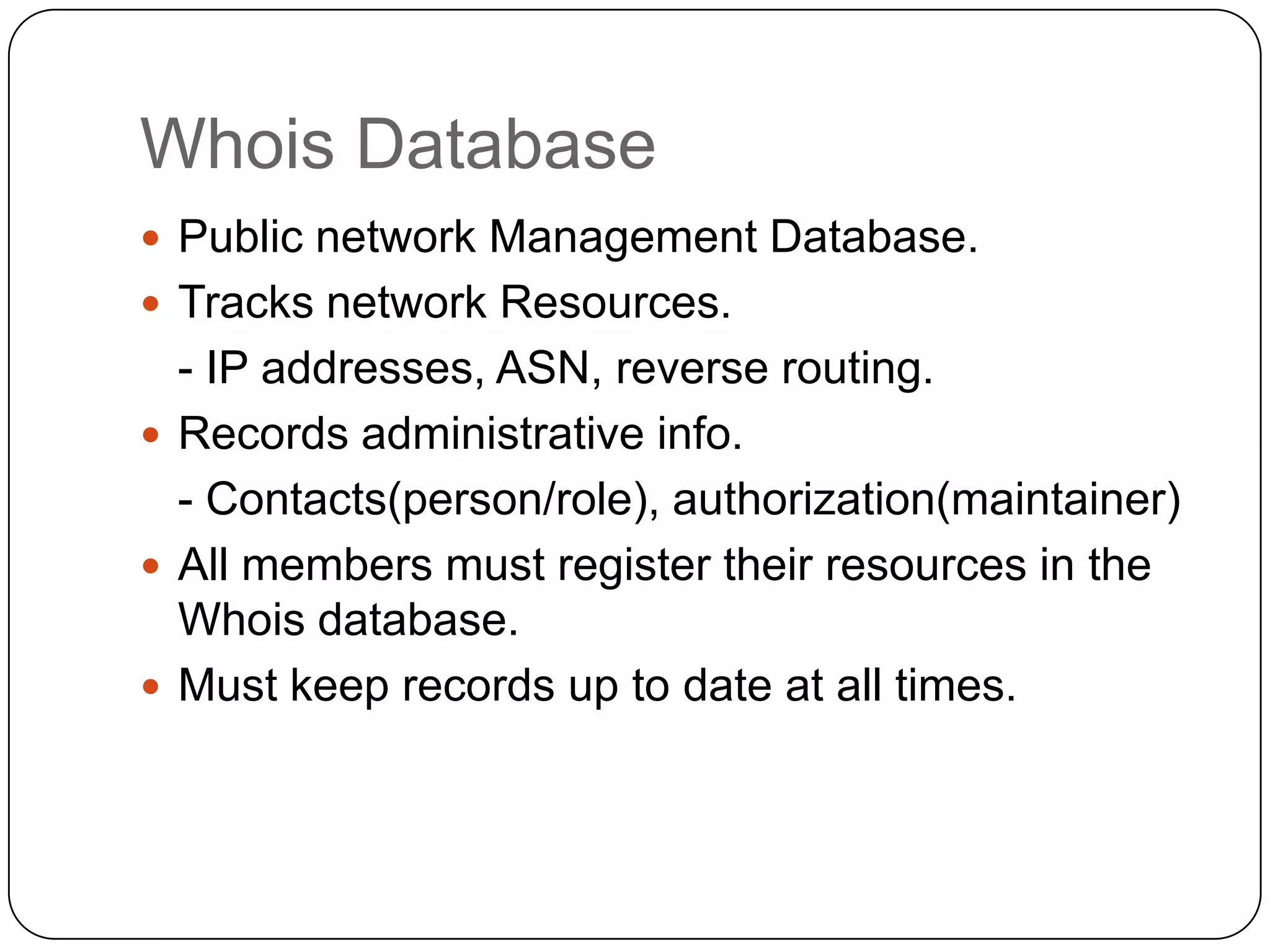 Whois Database
 Public network Management Database.
 Tracks network Resources.

- IP addresses, ASN, reverse routing.
 Records administrative info.
- Contacts(person/role), authorization(maintainer)
 All members must register their resources in the
Whois database.
 Must keep records up to date at all times.

 
