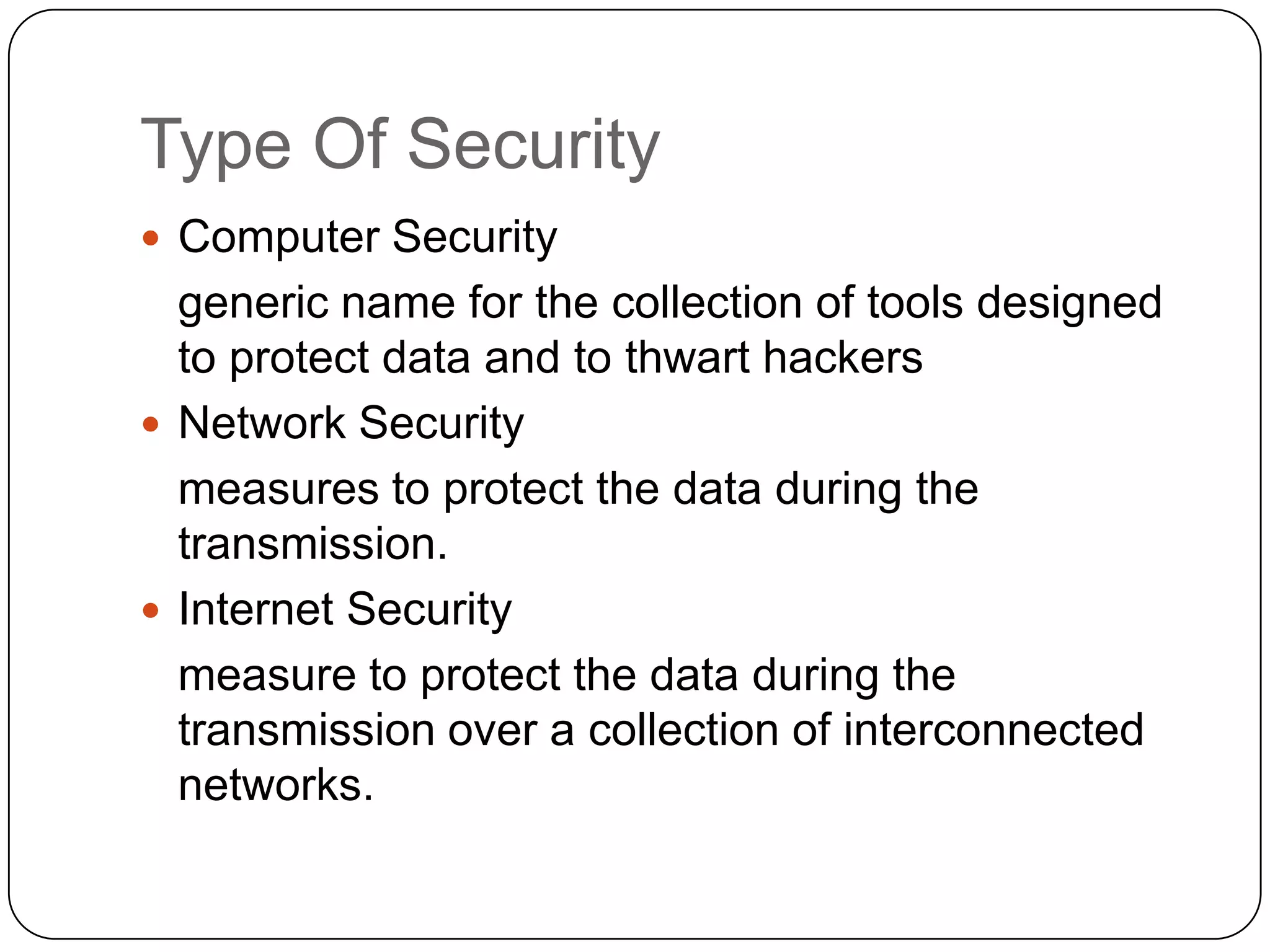 Type Of Security
 Computer Security

generic name for the collection of tools designed
to protect data and to thwart hackers
 Network Security
measures to protect the data during the
transmission.
 Internet Security
measure to protect the data during the
transmission over a collection of interconnected
networks.

 