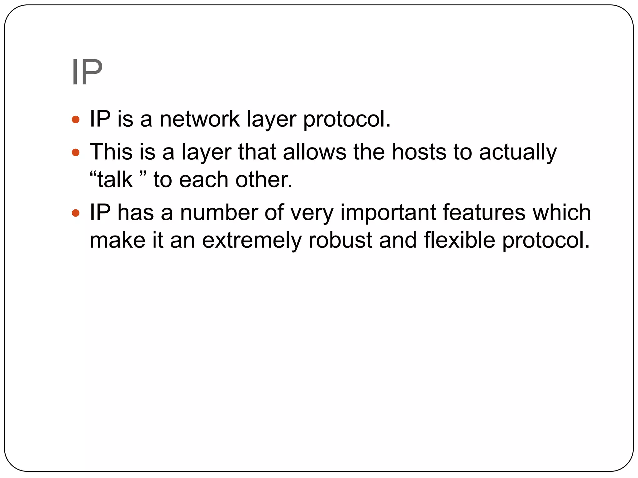 IP
 IP is a network layer protocol.
 This is a layer that allows the hosts to actually

“talk ” to each other.
 IP has a number of very important features which
make it an extremely robust and flexible protocol.

 