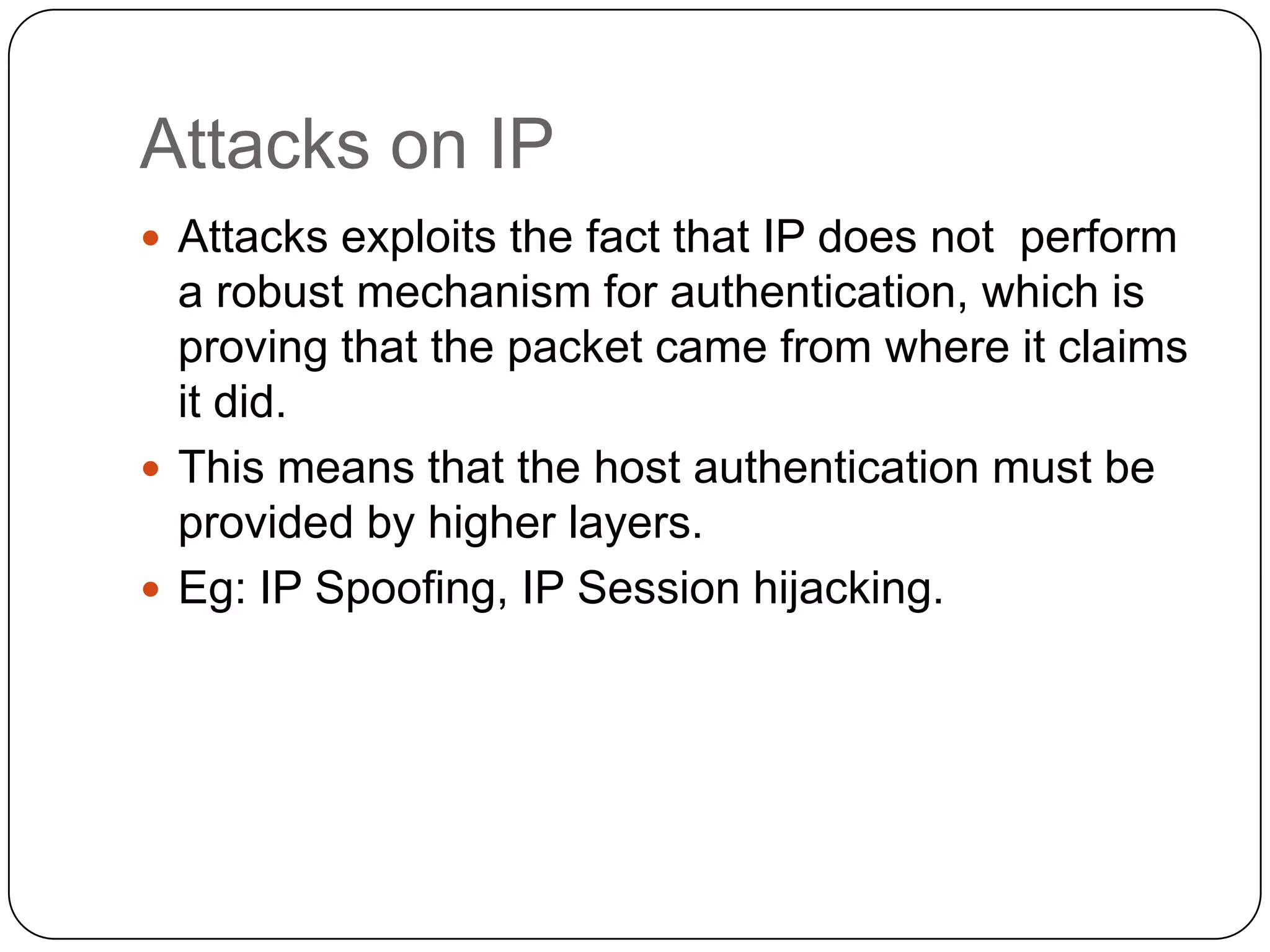 Attacks on IP
 Attacks exploits the fact that IP does not perform

a robust mechanism for authentication, which is
proving that the packet came from where it claims
it did.
 This means that the host authentication must be
provided by higher layers.
 Eg: IP Spoofing, IP Session hijacking.

 