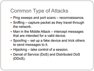 Common Type of Attacks
 Ping sweeps and port scans – reconnaissance.
 Sniffing – capture packet as they travel through





the network.
Man in the Middle Attack – intercept messages
that are intended for a valid device.
Spoofing – set up a fake device and trick others
to send messages to it.
Hijacking – take control of a session.
Denial of Service (DoS) and Distributed DoS
(DDoS).

 