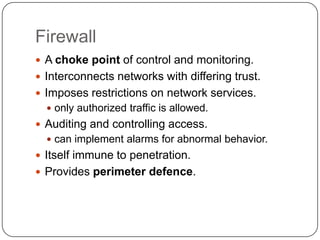 Firewall
 A choke point of control and monitoring.
 Interconnects networks with differing trust.
 Imposes restrictions on network services.
 only authorized traffic is allowed.

 Auditing and controlling access.
 can implement alarms for abnormal behavior.

 Itself immune to penetration.
 Provides perimeter defence.

 
