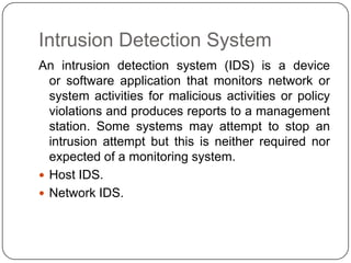 Intrusion Detection System
An intrusion detection system (IDS) is a device
or software application that monitors network or
system activities for malicious activities or policy
violations and produces reports to a management
station. Some systems may attempt to stop an
intrusion attempt but this is neither required nor
expected of a monitoring system.
 Host IDS.
 Network IDS.

 