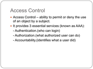 Access Control
 Access Control – ability to permit or deny the use

of an object by a subject.
 It provides 3 essential services (known as AAA):
- Authentication.(who can login)
- Authorization.(what authorized user can do)
- Accountability.(identifies what a user did)

 
