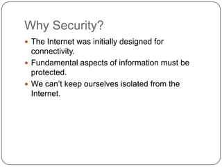 Why Security?
 The Internet was initially designed for

connectivity.
 Fundamental aspects of information must be
protected.
 We can’t keep ourselves isolated from the
Internet.

 