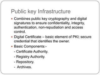 Public key Infrastructure
 Combines public key cryptography and digital

signatures to ensure confidentiality, integrity,
authentication, non-repudiation and access
control.
 Digital Certificate – basic element of PKI; secure
credential that identifies the owner.
 Basic Components:- Certificate Authority.
- Registry Authority.
- Repository.
- Archives.

 