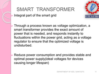  Integral part of the smart grid
 Through a process known as voltage optimization, a
smart transformer provides the exact amount of
power that is needed, and responds instantly to
fluctuations within the power grid, acting as a voltage
regulator to ensure that the optimized voltage is
undisturbed.
 Reduce power consumption and provides stable and
optimal power supply(ideal voltages for devices
causing longer lifespan)
DEPARTMENT OF EEE, SAINTGITS 11
SMART TRANSFORMER
 