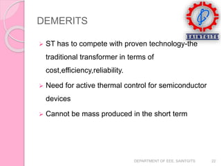 DEMERITS
 ST has to compete with proven technology-the
traditional transformer in terms of
cost,efficiency,reliability.
 Need for active thermal control for semiconductor
devices
 Cannot be mass produced in the short term
DEPARTMENT OF EEE, SAINTGITS 22
 