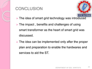 CONCLUSION
 The idea of smart grid technology was introduced
 The impact , benefits and challenges of using
smart transformer as the heart of smart grid was
discussed.
 The idea can be implemented only after the proper
plan and preparation to enable the hardwares and
services to aid the ST.
DEPARTMENT OF EEE, SAINTGITS
23
 