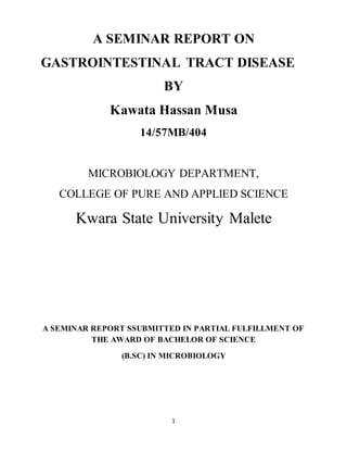 1
A SEMINAR REPORT ON
GASTROINTESTINAL TRACT DISEASE
BY
Kawata Hassan Musa
14/57MB/404
MICROBIOLOGY DEPARTMENT,
COLLEGE OF PURE AND APPLIED SCIENCE
Kwara State University Malete
A SEMINAR REPORT SSUBMITTED IN PARTIAL FULFILLMENT OF
THE AWARD OF BACHELOR OF SCIENCE
(B.SC) IN MICROBIOLOGY
 