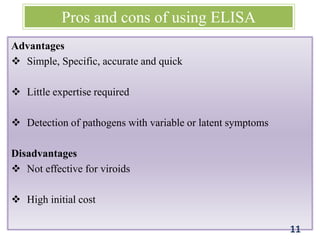 Pros and cons of using ELISA
Advantages
 Simple, Specific, accurate and quick
 Little expertise required
 Detection of pathogens with variable or latent symptoms
Disadvantages
 Not effective for viroids
 High initial cost
11
 