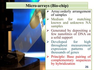 Micro-arrays (Bio-chip)
 Array:orderly arrangement
of samples
 Medium for matching
known and unknown NA
samples
 Generated by depositing a
few nanolitres of DNA on
a solid support
 Developed for high
throughout measurement
expression patterns of
thousands of genes
 Principle: Base pairing of
complementary sequences
by hybridization
26
 
