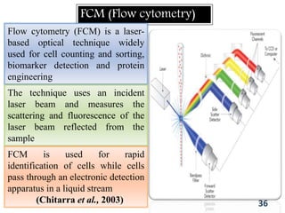 FCM (Flow cytometry)
Flow cytometry (FCM) is a laser-
based optical technique widely
used for cell counting and sorting,
biomarker detection and protein
engineering
The technique uses an incident
laser beam and measures the
scattering and fluorescence of the
laser beam reflected from the
sample
FCM is used for rapid
identification of cells while cells
pass through an electronic detection
apparatus in a liquid stream
(Chitarra et al., 2003) 36
 