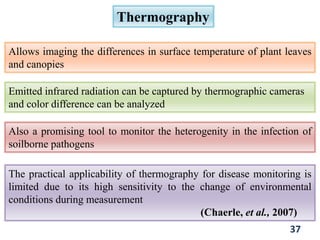 Thermography
Allows imaging the differences in surface temperature of plant leaves
and canopies
Emitted infrared radiation can be captured by thermographic cameras
and color difference can be analyzed
Also a promising tool to monitor the heterogenity in the infection of
soilborne pathogens
The practical applicability of thermography for disease monitoring is
limited due to its high sensitivity to the change of environmental
conditions during measurement
(Chaerle, et al., 2007)
37
 