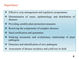 Importance
 Effective crop management and regulatory programmes
 Determination of cause, epidemiology and distribution of
diseases
 Providing suitable plant protection measures
 Resolving the components of complex diseases
 Seed certification and quarantine
 Studying taxonomic and evolutionary relationship of plant
pathogens
 Detection and identification of new pathogens
 Assessment of disease incidence and yield loss in field
4
 