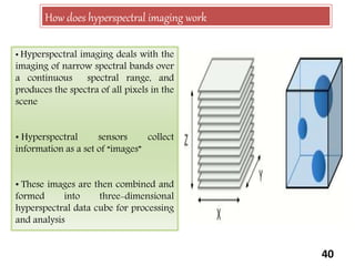 40
How does hyperspectral imaging work
• Hyperspectral imaging deals with the
imaging of narrow spectral bands over
a continuous spectral range, and
produces the spectra of all pixels in the
scene
• Hyperspectral sensors collect
information as a set of “images”
• These images are then combined and
formed into three-dimensional
hyperspectral data cube for processing
and analysis
 