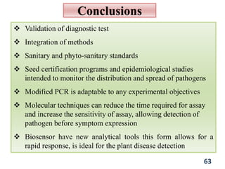 Conclusions
 Validation of diagnostic test
 Integration of methods
 Sanitary and phyto-sanitary standards
 Seed certification programs and epidemiological studies
intended to monitor the distribution and spread of pathogens
 Modified PCR is adaptable to any experimental objectives
 Molecular techniques can reduce the time required for assay
and increase the sensitivity of assay, allowing detection of
pathogen before symptom expression
 Biosensor have new analytical tools this form allows for a
rapid response, is ideal for the plant disease detection
63
 