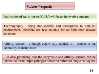 64
Fabrication of test strips on ELISA will be an innovative strategy
Affinity sensors , although extensively studied, still remain in the
laboratory in many cases
Thermography being non-specific and susceptible to ambient
environment, therefore are less suitable for on-field crop disease
detection
It is also promising that the enzymatic and affinity sensors can be
fabricated for multiple pathogen detection rather for single pathogens
Future Prospects
 