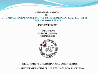 A SEMINAR PRESENTAION
ON
. OPTIMAL OPERATIONAL PRACTICE TO INCREASE PLANT LOAD FACTOR OF
THERMAL POWER PLANT
PRESENTED BY
HEMANT RAO
M.TECH (2020-21)
(2000520405008)
DEPARTMENT OF MECHANICAL ENGINEERING
INSTITUTE OF ENGINEERING TECHNOLOGY LUCKNOW
 
