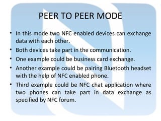 PEER TO PEER MODE
• In this mode two NFC enabled devices can exchange
data with each other.
• Both devices take part in the communication.
• One example could be business card exchange.
• Another example could be pairing Bluetooth headset
with the help of NFC enabled phone.
• Third example could be NFC chat application where
two phones can take part in data exchange as
specified by NFC forum.
 