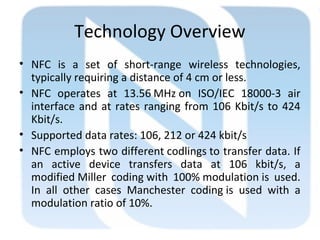 Technology Overview
• NFC is a set of short-range wireless technologies,
typically requiring a distance of 4 cm or less.
• NFC operates at 13.56 MHz on ISO/IEC 18000-3 air 
interface and at rates ranging from 106 Kbit/s to 424
Kbit/s.
• Supported data rates: 106, 212 or 424 kbit/s
• NFC employs two different codlings to transfer data. If
an active device transfers data at 106 kbit/s, a
modified Miller coding with 100% modulation is used.
In all other cases Manchester coding is used with a
modulation ratio of 10%.
 