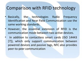 Comparison with RFID technology
• Basically, the technologies Radio Frequency
Identification and Near Field Communication use the
same working standards.
• However, the essential extension of RFID is the
communication mode between two active devices.
• In addition to contactless smart cards (ISO 14443
[7]), which only support communication between
powered devices and passive tags, NFC also provides
peer-to-peer communication
 