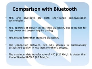 Comparison with Bluetooth
• NFC and Bluetooth are both short-range communication
technologies .
• NFC operates at slower speeds than Bluetooth, but consumes far
less power and doesn’t require pairing.
• NFC sets up faster than standard Bluetooth.
• The connection between two NFC devices is automatically
established quickly: in less than a tenth of a second.
• The maximum data transfer rate of NFC (424 kbit/s) is slower than
that of Bluetooth V2.1 (2.1 Mbit/s).
 