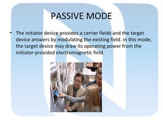 PASSIVE MODE
• The initiator device provides a carrier fields and the target
device answers by modulating the existing field. In this mode,
the target device may draw its operating power from the
initiator-provided electromagnetic field.
 