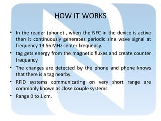 HOW IT WORKS
• In the reader (phone) , when the NFC in the device is active
then it continuously generates periodic sine wave signal at
frequency 13.56 MHz center frequency.
• tag gets energy from the magnetic fluxes and create counter
frequency
• The changes are detected by the phone and phone knows
that there is a tag nearby.
• RFID systems communicating on very short range are
commonly known as close couple systems.
• Range 0 to 1 cm.
 