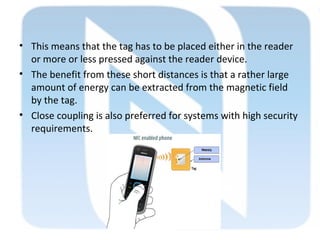 • This means that the tag has to be placed either in the reader
or more or less pressed against the reader device.
• The benefit from these short distances is that a rather large
amount of energy can be extracted from the magnetic field
by the tag.
• Close coupling is also preferred for systems with high security
requirements.
 
