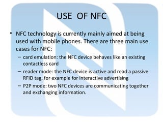 USE OF NFC
• NFC technology is currently mainly aimed at being
used with mobile phones. There are three main use
cases for NFC:
– card emulation: the NFC device behaves like an existing
contactless card
– reader mode: the NFC device is active and read a passive
RFID tag, for example for interactive advertising
– P2P mode: two NFC devices are communicating together
and exchanging information.
 
