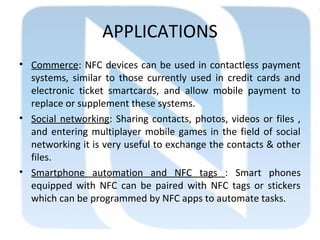 APPLICATIONS
• Commerce: NFC devices can be used in contactless payment
systems, similar to those currently used in credit cards and
electronic ticket smartcards, and allow mobile payment to
replace or supplement these systems.
• Social networking: Sharing contacts, photos, videos or files ,
and entering multiplayer mobile games in the field of social
networking it is very useful to exchange the contacts & other
files.
• Smartphone automation and NFC tags : Smart phones
equipped with NFC can be paired with NFC tags or stickers
which can be programmed by NFC apps to automate tasks.
 