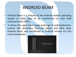 ANDROID BEAM
• Android Beam is a feature of the Android mobile operating
system to allow data to be transferred via near field
communication (NFC) .
• It allows the rapid short-range exchange of web bookmarks,
contact info, directions, YouTube videos, and other data.
Android Beam was introduced in Android version 4.0 (Ice
Cream Sandwich).
 