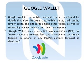 GOOGLE WALLET
• Google Wallet is a mobile payment system developed by
Google that allows its users to store debit cards, credit cards,
loyalty cards, and gift cards among other things, as well as
redeeming sales promotions on their mobile phone.
• Google Wallet can use near field communication (NFC) to
"make secure payments fast and convenient by simply
tapping the phone on any PayPass-enabled terminal at
checkout.“
 