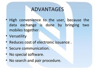 ADVANTAGES
• High convenience to the user, because the
data exchange is done by bringing two
mobiles together.
• Versatility
• Reduces cost of electronic issuance .
• Secure communication.
• No special software.
• No search and pair procedure.
 