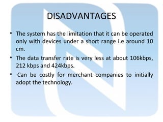 DISADVANTAGES
• The system has the limitation that it can be operated
only with devices under a short range i.e around 10
cm.
• The data transfer rate is very less at about 106kbps,
212 kbps and 424kbps.
• Can be costly for merchant companies to initially
adopt the technology.
 