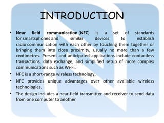INTRODUCTION
• Near field communication (NFC) is a set of standards
for smartsphones and similar devices to establish
radio communication with each other by touching them together or
bringing them into close proximity, usually no more than a few
centimetres. Present and anticipated applications include contactless
transactions, data exchange, and simplified setup of more complex
communications such as Wi-Fi.
• NFC is a short-range wireless technology.
• NFC provides unique advantages over other available wireless
technologies.
• The design includes a near-field transmitter and receiver to send data
from one computer to another
 
