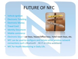 FUTURE OF NFC
• Vehicle Ignition
• Electronic Ticketing
• Electronic Money
• Travel Card
• Identity Document
• Mobile commerce
• Electronic keys— car keys, house/office keys, hotel room keys, etc.
• NFC can be used to configure and initiate other wireless network
connections such s Bluetooth , Wi-Fi or Ultra-wideband.
• NFC for Health Monitoring in Daily Life .
 