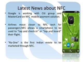 Latest News about NFC
• Google is working with Citi group and
MasterCard on NFC mobile payment solution.
• Airlines move closer to NFC tech for
passengers-NFC allows a smartphone to be
used to “tap and check-in” or “tap and board”
their flight.
• “Ra-One” is the first Indian movie to be
marketed through NFC.
 