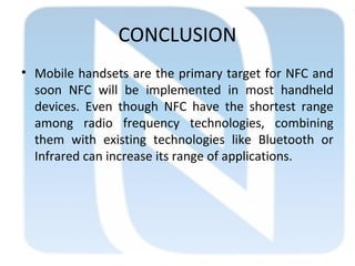 CONCLUSION
• Mobile handsets are the primary target for NFC and
soon NFC will be implemented in most handheld
devices. Even though NFC have the shortest range
among radio frequency technologies, combining
them with existing technologies like Bluetooth or
Infrared can increase its range of applications.
 