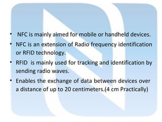 • NFC is mainly aimed for mobile or handheld devices.
• NFC is an extension of Radio frequency identification
or RFID technology.
• RFID is mainly used for tracking and identification by
sending radio waves.
• Enables the exchange of data between devices over
a distance of up to 20 centimeters.(4 cm Practically)
 