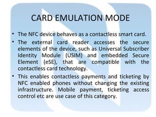 CARD EMULATION MODE
• The NFC device behaves as a contactless smart card.
• The external card reader accesses the secure
elements of the device, such as Universal Subscriber
Identity Module (USIM) and embedded Secure
Element (eSE), that are compatible with the
contactless card technology.
• This enables contactless payments and ticketing by
NFC enabled phones without changing the existing
infrastructure. Mobile payment, ticketing access
control etc are use case of this category.
 