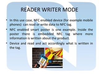 READER WRITER MODE
• In this use case, NFC enabled device (for example mobile
phones) can read or write data to NFC tag.
• NFC enabled smart poster is one example. Inside the
poster there is embedded NFC tag where more
information is written about the product.
• Device and read and act accordingly what is written in
the tag.
 