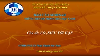 TRƯỜNG ĐẠI HỌC BÁCH KHOA
KHOA KỸ THUẬT HÓA HỌC
BÁO CÁO SEMINAR
NHỮNG TIẾN BỘ TRONG HÓA HỌC XANH
Chủ đề: CO2 SIÊU TỚI HẠN
GVHD: PGS.TS Phan Thanh Sơn Nam
TPHCM, tháng 4 năm 2017
 