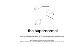 the supernormal
interdisciplinary reﬂections on Tinbergen's supernormal stimulus
Book project (in cooperation with Jap Sam publishers)

Exhibition/Symposium (in cooperation with Natuurmuseum Brabant / Stedelijk Museum Den Bosch)

 